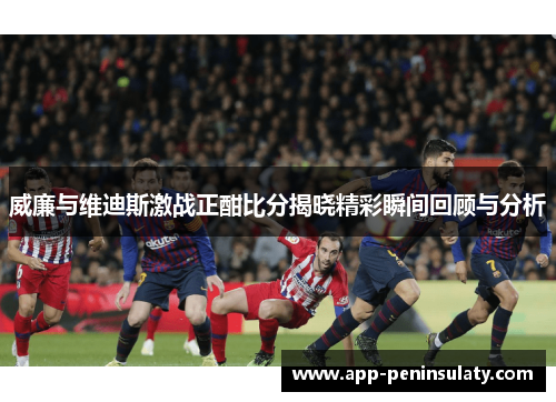 威廉与维迪斯激战正酣比分揭晓精彩瞬间回顾与分析