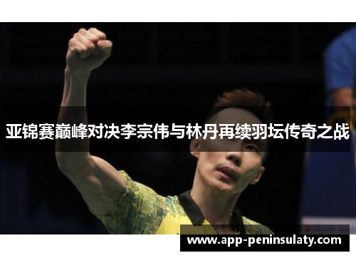 亚锦赛巅峰对决李宗伟与林丹再续羽坛传奇之战